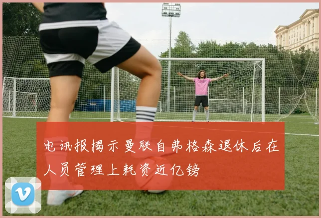 电讯报揭示曼联自弗格森退休后在人员管理上耗资近亿镑