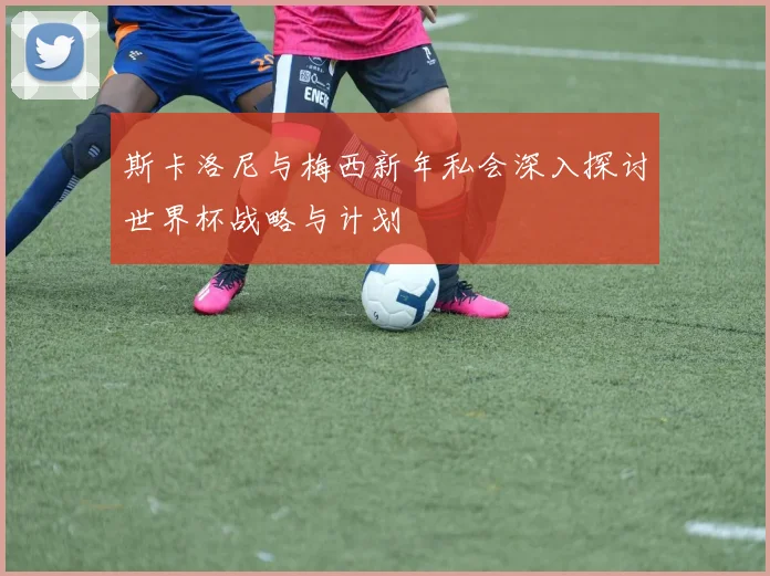 斯卡洛尼与梅西新年私会深入探讨世界杯战略与计划