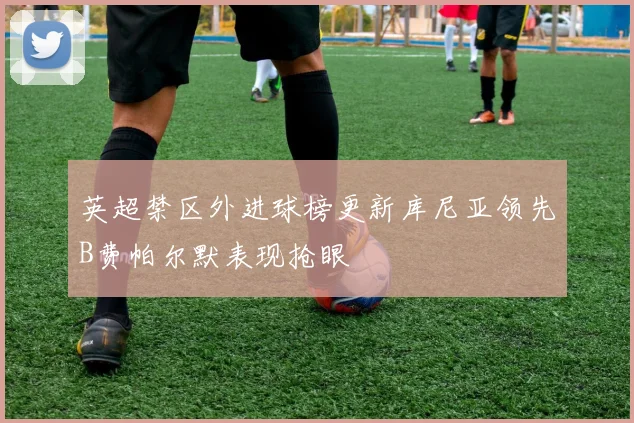 英超禁区外进球榜更新库尼亚领先B费帕尔默表现抢眼