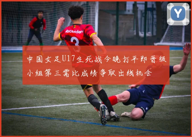 中国女足U17生死战今晚打平即晋级小组第三需比成绩争取出线机会