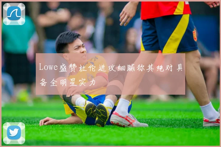 Lowe盛赞杜伦进攻细腻称其绝对具备全明星实力