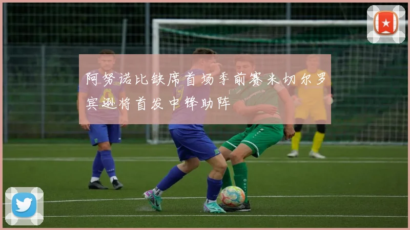 阿努诺比缺席首场季前赛米切尔罗宾逊将首发中锋助阵