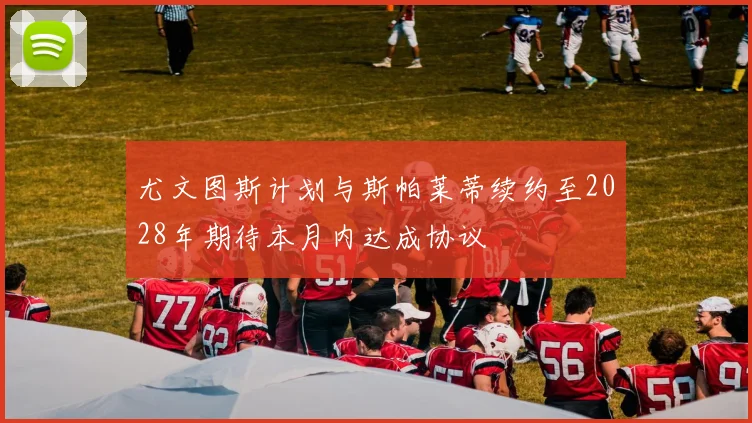 尤文图斯计划与斯帕莱蒂续约至2028年期待本月内达成协议