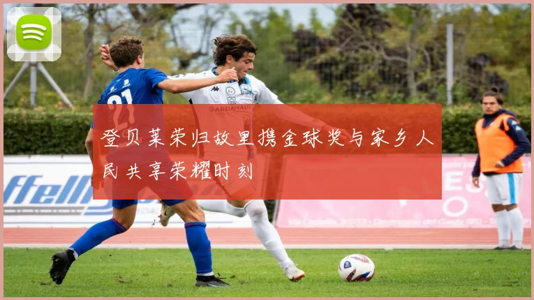 登贝莱荣归故里携金球奖与家乡人民共享荣耀时刻