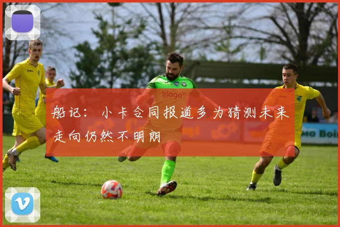 船记：小卡合同报道多为猜测未来走向仍然不明朗