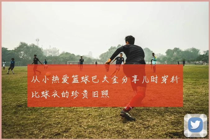 从小热爱篮球巴夫金分享儿时穿科比球衣的珍贵旧照