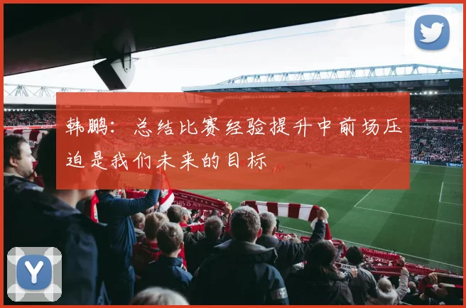 韩鹏：总结比赛经验提升中前场压迫是我们未来的目标