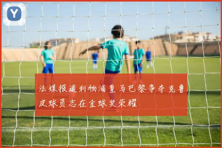 法媒报道利物浦皇马巴黎争夺克鲁皮球员志在金球奖荣耀