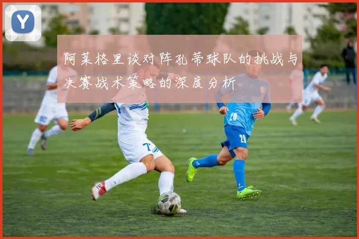 阿莱格里谈对阵孔蒂球队的挑战与决赛战术策略的深度分析