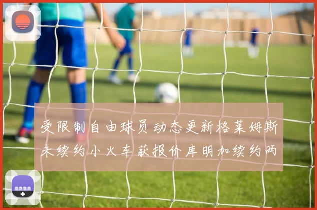 受限制自由球员动态更新格莱姆斯未续约小火车获报价库明加续约两年解析