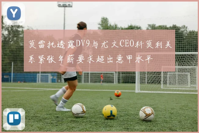莫雷托透露DV9与尤文CEO科莫利关系紧张年薪要求超出意甲水平