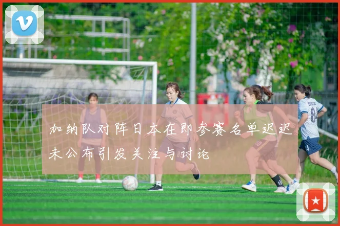 加纳队对阵日本在即参赛名单迟迟未公布引发关注与讨论