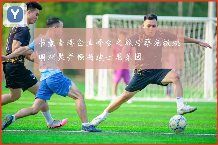 书豪香港企业峰会之旅与蔡老板姚明相聚并畅游迪士尼乐园