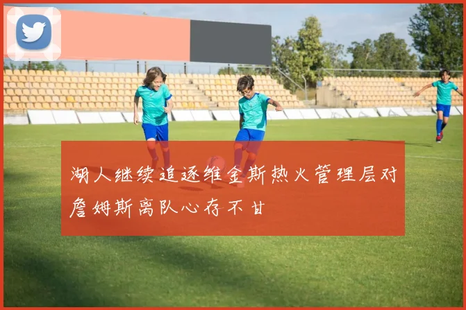 湖人继续追逐维金斯热火管理层对詹姆斯离队心存不甘