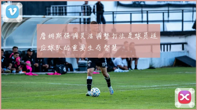 詹姆斯强调灵活调整打法是球员适应球队的重要生存智慧