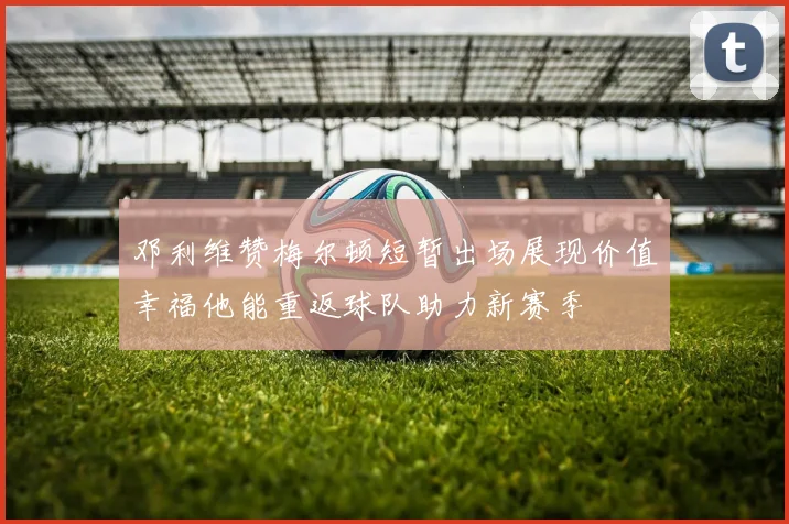 邓利维赞梅尔顿短暂出场展现价值幸福他能重返球队助力新赛季