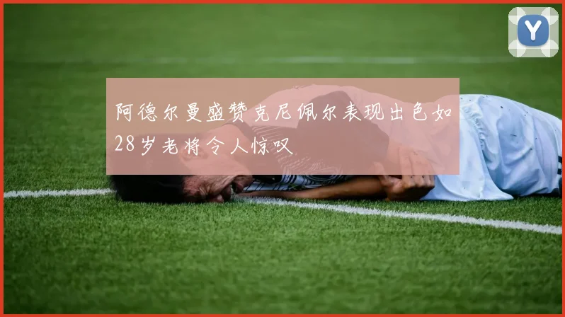 阿德尔曼盛赞克尼佩尔表现出色如28岁老将令人惊叹