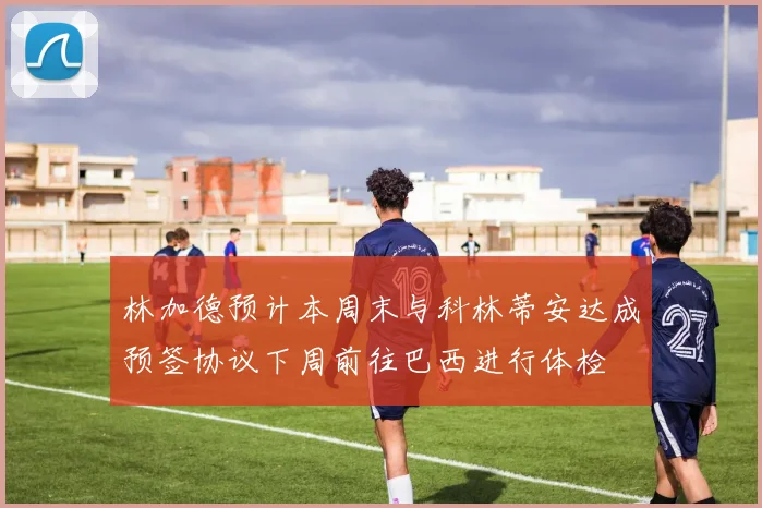 林加德预计本周末与科林蒂安达成预签协议下周前往巴西进行体检