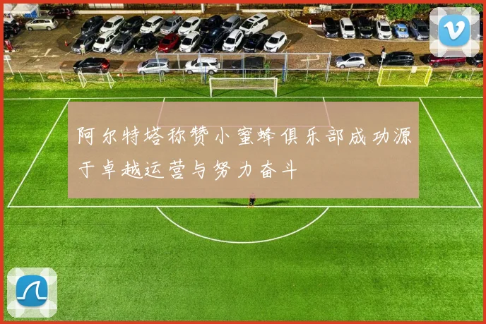 阿尔特塔称赞小蜜蜂俱乐部成功源于卓越运营与努力奋斗